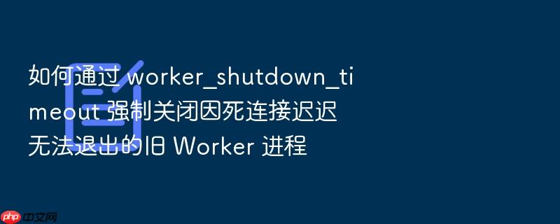 如何通过 worker_shutdown_timeout 强制关闭因死连接迟迟无法退出的旧 worker 进程