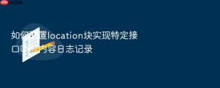 如何配置location块实现特定接口响应内容日志记录