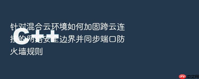针对混合云环境如何加固跨云连接的网络安全边界并同步端口防火墙规则