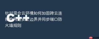 针对混合云环境如何加固跨云连接的网络安全边界并同步端口防火墙规则