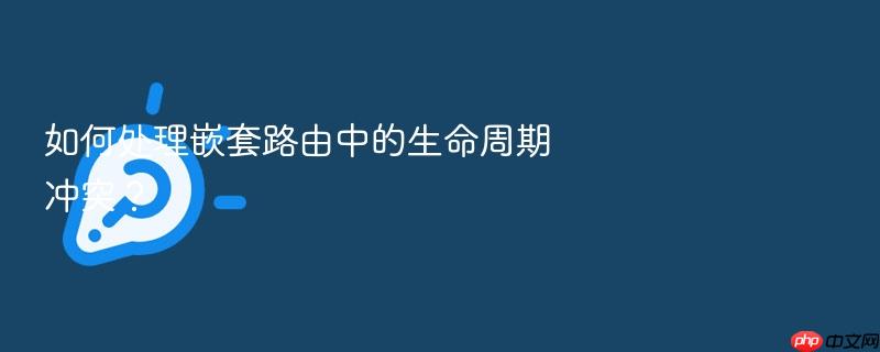 如何处理嵌套路由中的生命周期冲突?