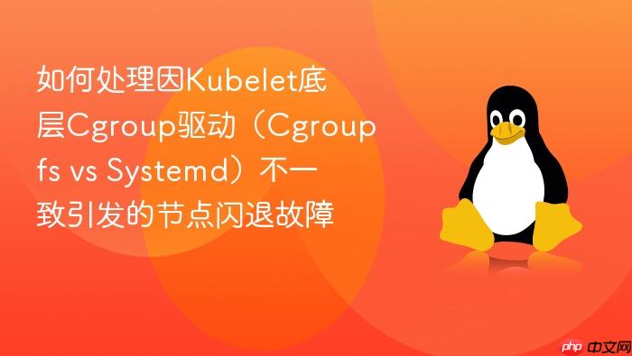 如何处理因kubelet底层cgroup驱动(cgroupfs vs systemd)不一致引发的节点闪退故障