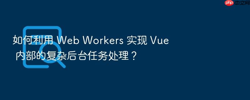 如何利用 web workers 实现 vue 内部的复杂后台任务处理?