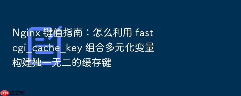 nginx 键值指南：怎么利用 fastcgi_cache_key 组合多元化变量构建独一无二的缓存键