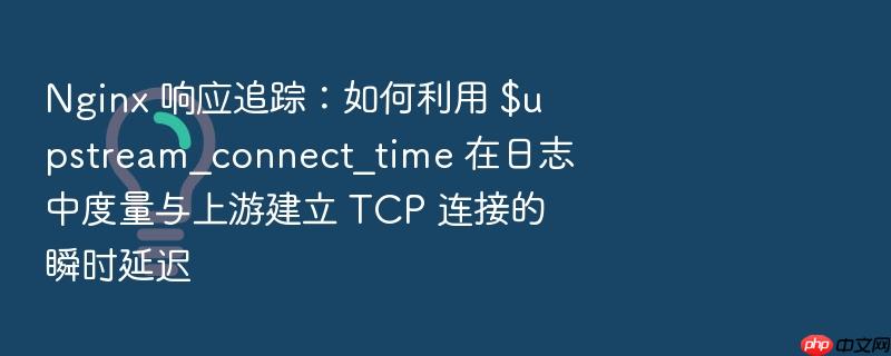 nginx 响应追踪:如何利用 $upstream_connect_time 在日志中度量与上游建立 tcp 连接的瞬时延迟