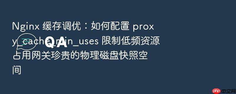 nginx 缓存调优:如何配置 proxy_cache_min_uses 限制低频资源占用网关珍贵的物理磁盘快照空间