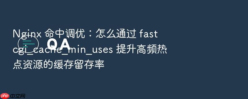 nginx 命中调优:怎么通过 fastcgi_cache_min_uses 提升高频热点资源的缓存留存率
