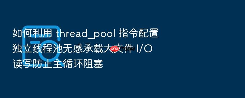 如何利用 thread_pool 指令配置独立线程池无感承载大文件 i/o 读写防止主循环阻塞