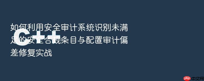 如何利用安全审计系统识别未满足的安全合规条目与配置审计偏差修复实战