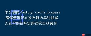 怎么调优 fastcgi_cache_bypass 确保管理员在发布新内容时能够无延迟刷新特定路径的全站缓存