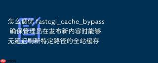 怎么调优 fastcgi_cache_bypass 确保管理员在发布新内容时能够无延迟刷新特定路径的全站缓存