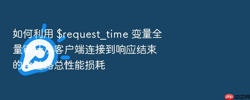如何利用 $request_time 变量全量审计从客户端连接到响应结束的全链路总性能损耗