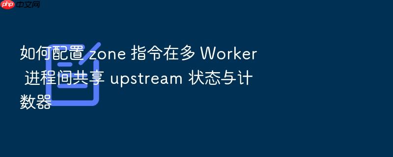 如何配置 zone 指令在多 worker 进程间共享 upstream 状态与计数器