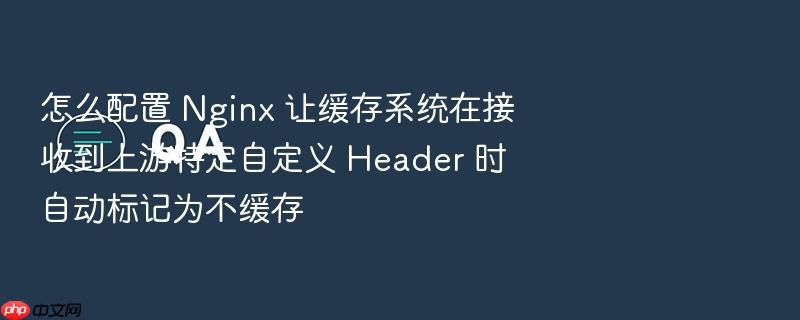 怎么配置 nginx 让缓存系统在接收到上游特定自定义 header 时自动标记为不缓存
