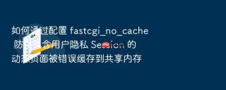 如何通过配置 fastcgi_no_cache 防止包含用户隐私 Session 的动态页面被错误缓存到共享内存
