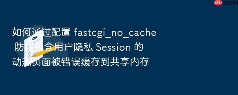 如何通过配置 fastcgi_no_cache 防止包含用户隐私 session 的动态页面被错误缓存到共享内存