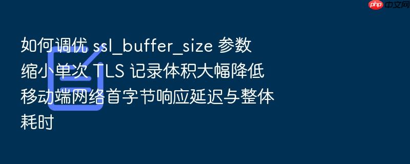 如何调优 ssl_buffer_size 参数缩小单次 tls 记录体积大幅降低移动端网络首字节响应延迟与整体耗时