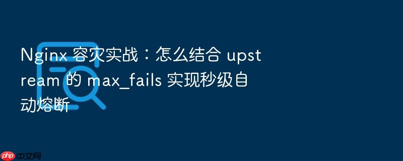 nginx 容灾实战:怎么结合 upstream 的 max_fails 实现秒级自动熔断