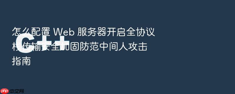 怎么配置 web 服务器开启全协议栈传输安全加固防范中间人攻击指南