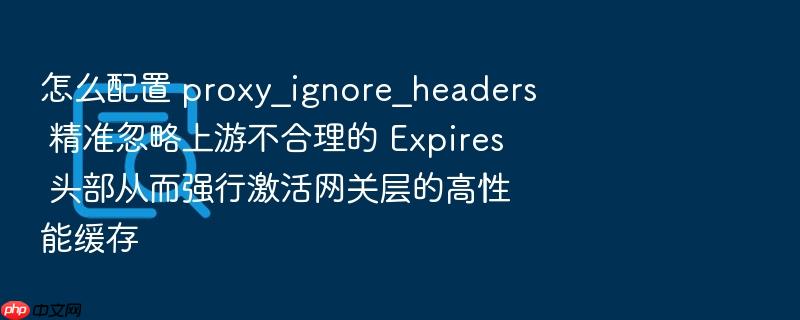 怎么配置 proxy_ignore_headers 精准忽略上游不合理的 expires 头部从而强行激活网关层的高性能缓存