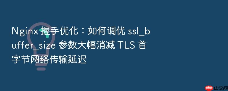 nginx 握手优化:如何调优 ssl_buffer_size 参数大幅消减 tls 首字节网络传输延迟