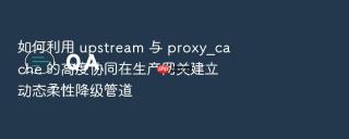 如何利用 upstream 与 proxy_cache 的高度协同在生产网关建立动态柔性降级管道