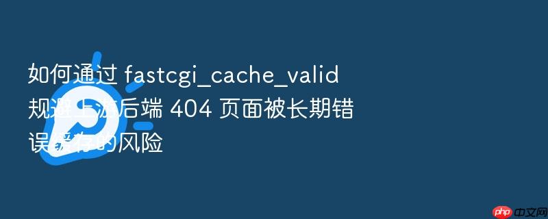 如何通过 fastcgi_cache_valid 规避上游后端 404 页面被长期错误缓存的风险