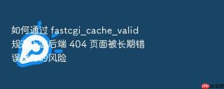 如何通过 fastcgi_cache_valid 规避上游后端 404 页面被长期错误缓存的风险