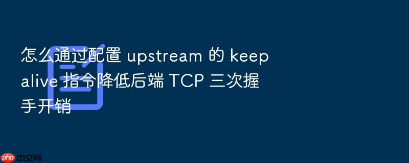 怎么通过配置 upstream 的 keepalive 指令降低后端 tcp 三次握手开销