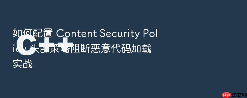 如何配置 content security policy 头部策略阻断恶意代码加载实战
