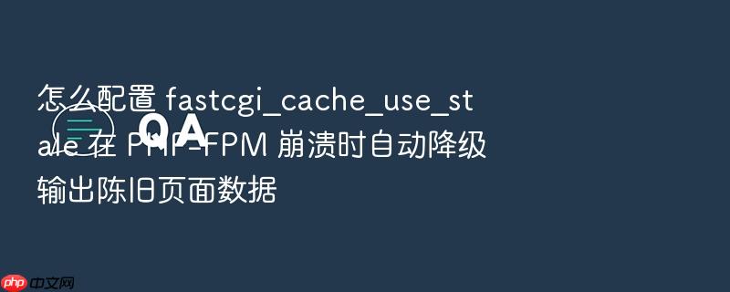 怎么配置 fastcgi_cache_use_stale 在 php-fpm 崩溃时自动降级输出陈旧页面数据
