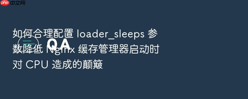 如何合理配置 loader_sleeps 参数降低 nginx 缓存管理器启动时对 cpu 造成的颠簸