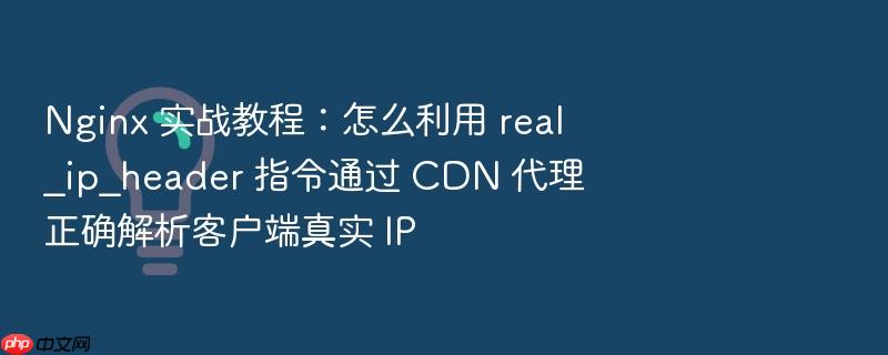 nginx 实战教程：怎么利用 real_ip_header 指令通过 cdn 代理正确解析客户端真实 ip
