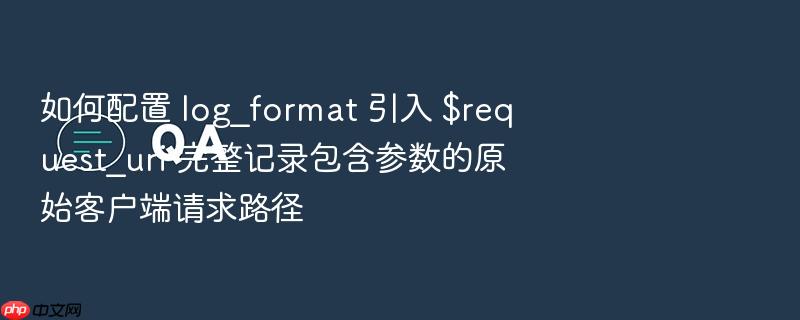 如何配置 log_format 引入 $request_uri 完整记录包含参数的原始客户端请求路径