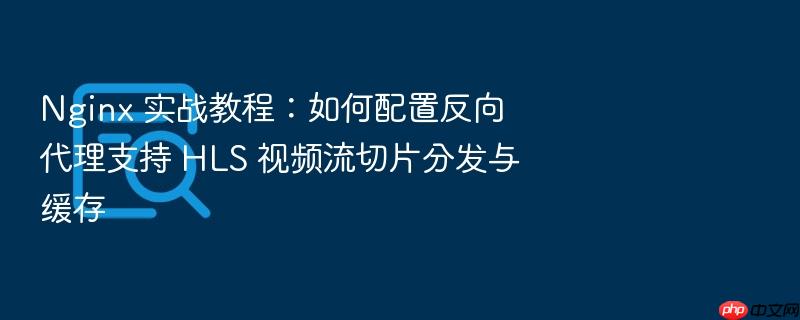 nginx 实战教程:如何配置反向代理支持 hls 视频流切片分发与缓存
