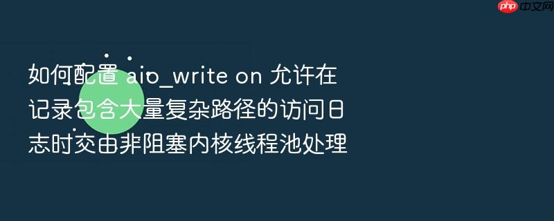 如何配置 aio_write on 允许在记录包含大量复杂路径的访问日志时交由非阻塞内核线程池处理