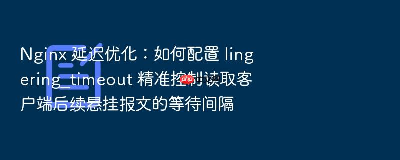 nginx 延迟优化:如何配置 lingering_timeout 精准控制读取客户端后续悬挂报文的等待间隔