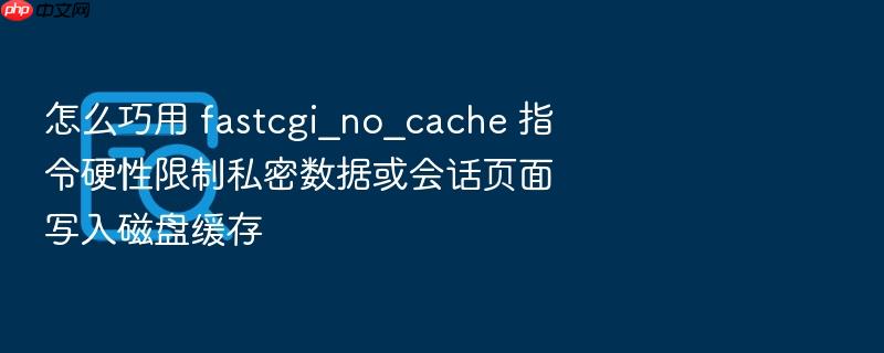 怎么巧用 fastcgi_no_cache 指令硬性限制私密数据或会话页面写入磁盘缓存