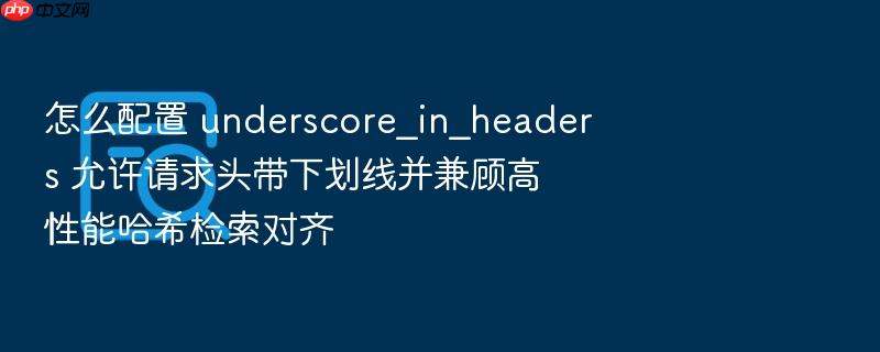 怎么配置 underscore_in_headers 允许请求头带下划线并兼顾高性能哈希检索对齐