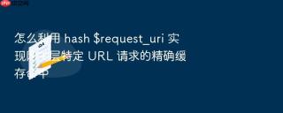 怎么利用 hash $request_uri 实现网关层特定 URL 请求的精确缓存命中