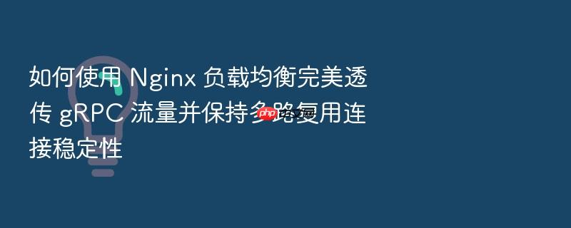 如何使用 nginx 负载均衡完美透传 grpc 流量并保持多路复用连接稳定性