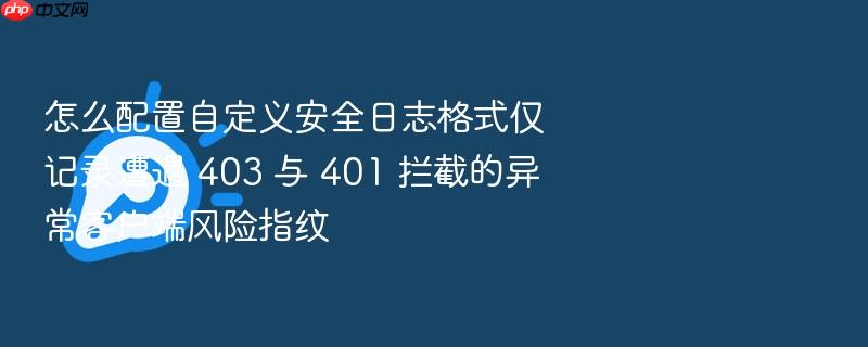 怎么配置自定义安全日志格式仅记录遭遇 403 与 401 拦截的异常客户端风险指纹