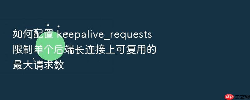 如何配置 keepalive_requests 限制单个后端长连接上可复用的最大请求数