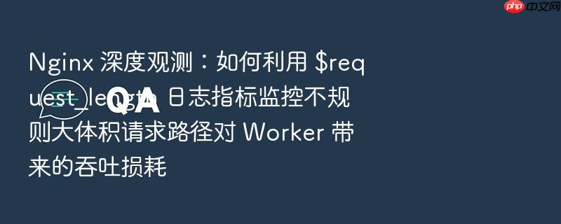 nginx 深度观测:如何利用 $request_length 日志指标监控不规则大体积请求路径对 worker 带来的吞吐损耗