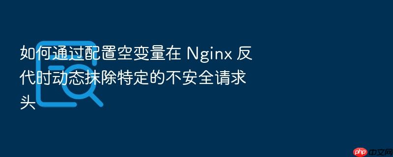 如何通过配置空变量在 nginx 反代时动态抹除特定的不安全请求头