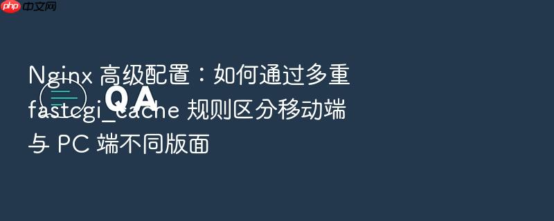 nginx 高级配置:如何通过多重 fastcgi_cache 规则区分移动端与 pc 端不同版面
