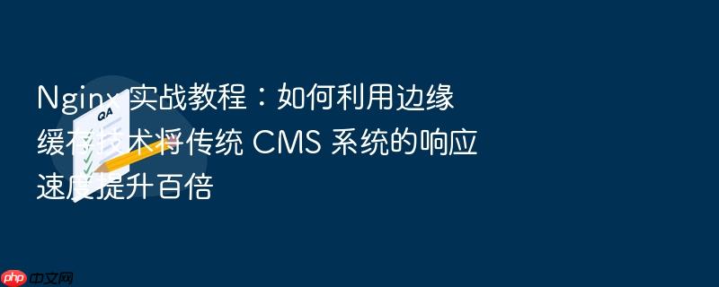nginx 实战教程:如何利用边缘缓存技术将传统 cms 系统的响应速度提升百倍