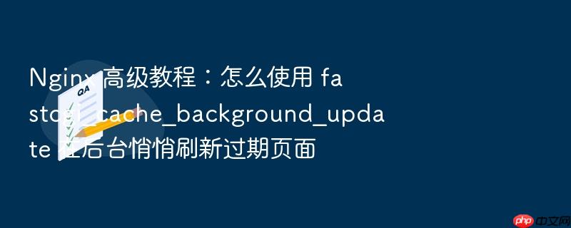 nginx 高级教程:怎么使用 fastcgi_cache_background_update 在后台悄悄刷新过期页面