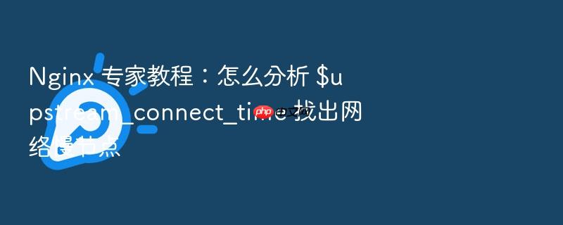 nginx 专家教程:怎么分析 $upstream_connect_time 找出网络慢节点