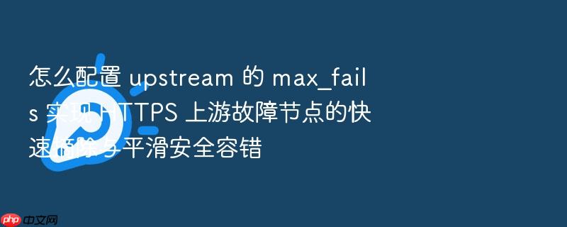 怎么配置 upstream 的 max_fails 实现 https 上游故障节点的快速摘除与平滑安全容错